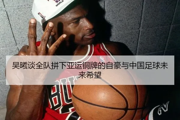 吴曦谈全队拼下亚运铜牌的自豪与中国足球未来希望 | HTH